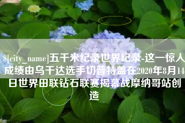 武汉五千米纪录世界纪录-这一惊人成绩由乌干达选手切普特盖在2020年8月14日世界田联钻石联赛揭幕战摩纳哥站创造