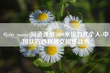 武汉短道速滑5000米接力几个人-中国队巧妙利用交接棒战术