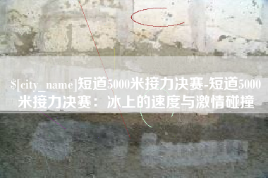 武汉短道5000米接力决赛-短道5000米接力决赛：冰上的速度与激情碰撞