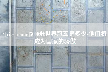 武汉5000米世界冠军是多少-他们将成为国家的骄傲