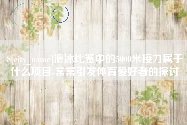 武汉滑冰比赛中的5000米接力属于什么项目-常常引发体育爱好者的探讨