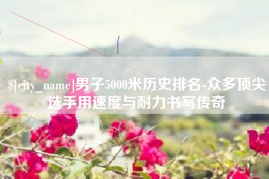 武汉男子5000米历史排名-众多顶尖选手用速度与耐力书写传奇